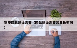 赤壁铜陵网站建设需要（网站建设需要营业执照吗）