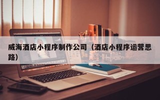 赤壁威海酒店小程序制作公司（酒店小程序运营思路）